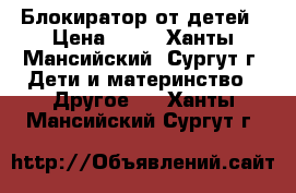 Блокиратор от детей › Цена ­ 60 - Ханты-Мансийский, Сургут г. Дети и материнство » Другое   . Ханты-Мансийский,Сургут г.